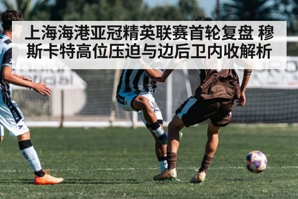 上海海港亚冠精英联赛首轮复盘 穆斯卡特高位压迫与边后卫内收解析