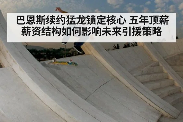 巴恩斯续约猛龙锁定核心 五年顶薪薪资结构如何影响未来引援策略